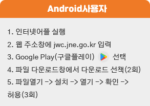 1. 인터넷어플 실행
                                 2. 웹 주소창에 jwc.jne.go.kr 입력
                                 3. Google Play(구글플레이) 선택
                                 4. 파일 다운로드창에서 다운로드 선책(2회)
                                 5. 파일열기 -> 설치 -> 열기 -> 확인 ->
                            허용(3회)